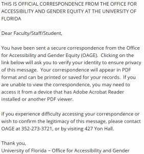 This is official correspondence from the Office for accessibility and Gender Equity at the University of Florida. Dear Faculty/Staff/Student, You have been sent a secure correspondence from the Office for Accessibility and Gender Equity (OAGE). Clicking on the link below will ask you to verify your identity to ensure privacy of this message. Your correspondence will appear in PDF format and can be printed or saved for your records. If you are unable to view the correspondence, you may need to access it from a device that has Adobe Acrobat Reader installed or another PDF viewer. If you experience difficulty accessing your correspondence or wish to confirm the legitimacy of this message, please contact OAGE at 352-273-3721, or by visiting 427 Yon Hall. Thank you, University of Florida ~ Office for Accessibility and Gender Equity